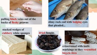 pulling black veins out of the
backs of fleshy prawns slimy rock cod with bulging eyes
that pleaded...
stacked wedges of
rubbery white sponges dried fungus
crisscrossed with knife
markings so they resembled
bicycle tires
 