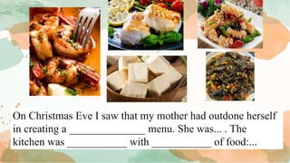 On Christmas Eve I saw that my mother had outdone herself
in creating a ______________ menu. She was... . The
kitchen was ___________ with ___________ of food:...
 
