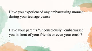 Have you experienced any embarrassing moment
during your teenage years?
Have your parents “unconsciously” embarrassed
you in front of your friends or even your crush?
 