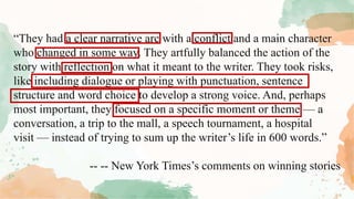 “They had a clear narrative arc with a conflict and a main character
who changed in some way. They artfully balanced the action of the
story with reflection on what it meant to the writer. They took risks,
like including dialogue or playing with punctuation, sentence
structure and word choice to develop a strong voice. And, perhaps
most important, they focused on a specific moment or theme — a
conversation, a trip to the mall, a speech tournament, a hospital
visit — instead of trying to sum up the writer’s life in 600 words.”
-- -- New York Times’s comments on winning stories
 