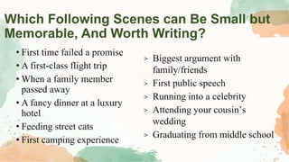 Which Following Scenes can Be Small but
Memorable, And Worth Writing?
• First time failed a promise
• A first-class flight trip
• When a family member
passed away
• A fancy dinner at a luxury
hotel
• Feeding street cats
• First camping experience
> Biggest argument with
family/friends
> First public speech
> Running into a celebrity
> Attending your cousin’s
wedding
> Graduating from middle school
 