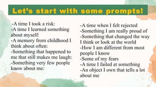 Let’s start with some prompts!
-A time when I felt rejected
-Something I am really proud of
-Something that changed the way
I think or look at the world
-How I am different from most
people I know
-Some of my fears
-A time I failed at something
-An object I own that tells a lot
about me
-A time I took a risk:
-A time I learned something
about myself:
-A memory from childhood I
think about often:
-Something that happened to
me that still makes me laugh:
-Something very few people
know about me:
 