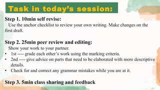 Task in today’s session:
Step 1. 10min self revise:
Use the anchor checklist to review your own writing. Make changes on the
first draft.
Step 2. 25min peer review and editing:
Show your work to your partner.
• 1st ---- grade each other’s work using the marking criteria.
• 2nd ---- give advice on parts that need to be elaborated with more descriptive
details.
• Check for and correct any grammar mistakes while you are at it.
Step 3. 5min class sharing and feedback
 