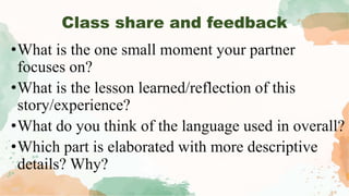 •What is the one small moment your partner
focuses on?
•What is the lesson learned/reflection of this
story/experience?
•What do you think of the language used in overall?
•Which part is elaborated with more descriptive
details? Why?
Class share and feedback
 