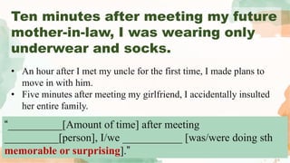Ten minutes after meeting my future
mother-in-law, I was wearing only
underwear and socks.
“__________[Amount of time] after meeting
__________[person], I/we ___________ [was/were doing sth
memorable or surprising].”
• An hour after I met my uncle for the first time, I made plans to
move in with him.
• Five minutes after meeting my girlfriend, I accidentally insulted
her entire family.
 