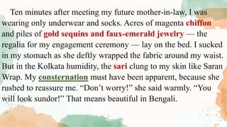 Ten minutes after meeting my future mother-in-law, I was
wearing only underwear and socks. Acres of magenta chiffon
and piles of gold sequins and faux-emerald jewelry — the
regalia for my engagement ceremony — lay on the bed. I sucked
in my stomach as she deftly wrapped the fabric around my waist.
But in the Kolkata humidity, the sari clung to my skin like Saran
Wrap. My consternation must have been apparent, because she
rushed to reassure me. “Don’t worry!” she said warmly. “You
will look sundor!” That means beautiful in Bengali.
 