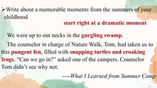 Write about a memorable moments from the summers of your
childhood
We were up to our necks in the gurgling swamp.
The counselor in charge of Nature Walk, Tom, had taken us to
this pungent fen, filled with snapping turtles and croaking
frogs. “Can we go in?” asked one of the campers. Counselor
Tom didn’t see why not.
----What I Learned from Summer Camp
start right at a dramatic moment
 