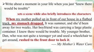 Write about a moment in your life when you just “knew there
would be trouble”
When my mother pulled up in front of our house in a flatbed
truck, my stomach dropped. It was summer, and she’d been
away for two weeks. Her boyfriend was carrying a large plastic
container. I knew there would be trouble. My younger brother,
Dan, who was not quite a teenager yet and used a wheelchair to
get around, rushed to the front door to lock it.
---- My Mother’s Water Cure
sets a scene while also briefly introduces the characters
 