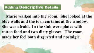 Marie walked into the room. She looked at the
blue walls and the torn curtains at the window.
She was afraid. In the sink were plates with
rotten food and two dirty glasses. The room
made her feel both disgusted and nostalgic.
Adding Descriptive Details
 