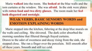 Marie walked into the room. She looked at the blue walls and the
torn curtains at the window. She was afraid. In the sink were plates
with rotten food and two dirty glasses. The room made her feel
both disgusted and nostalgic.
Marie stepped into the kitchen, faltering at the deep blue murals on
the walls and ceiling. She shivered. The dark color absorbed the
morning sunshine that filtered through frayed curtains.
Drawn to the odor of sweetness and decay rising from the sink, she
stepped close. She ran a finger over the porcelain. Still smooth after
all these years. Smooth and still ice cold.
WEAK VERBS, BASIC SENSORY WORDS and
EMOTION EXPLAINING WORDS
 