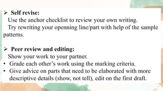  Self revise:
Use the anchor checklist to review your own writing.
Try rewriting your openning line/part with help of the sample
patterns.
 Peer review and editing:
Show your work to your partner.
• Grade each other’s work using the marking criteria.
• Give advice on parts that need to be elaborated with more
descriptive details (show, not tell), edit on the first draft.
 