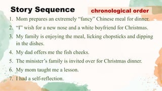 Story Sequence
1. Mom prepares an extremely “fancy” Chinese meal for dinner.
2. “I” wish for a new nose and a white boyfriend for Christmas.
3. My family is enjoying the meal, licking chopsticks and dipping
in the dishes.
4. My dad offers me the fish cheeks.
5. The minister’s family is invited over for Christmas dinner.
6. My mom taught me a lesson.
7. I had a self-reflection.
chronological order
 