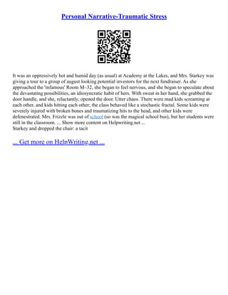 Personal Narrative-Traumatic Stress
It was an oppressively hot and humid day (as usual) at Academy at the Lakes, and Mrs. Starkey was
giving a tour to a group of august looking potential investors for the next fundraiser. As she
approached the 'infamous' Room M–32, she began to feel nervous, and she began to speculate about
the devastating possibilities, an idiosyncratic habit of hers. With sweat in her hand, she grabbed the
door handle, and she, reluctantly, opened the door. Utter chaos. There were mad kids screaming at
each other, and kids hitting each other; the class behaved like a stochastic fractal. Some kids were
severely injured with broken bones and traumatizing hits to the head, and other kids were
defenestrated. Mrs. Frizzle was out of school (so was the magical school bus), but her students were
still in the classroom. ... Show more content on Helpwriting.net ...
Starkey and dropped the chair: a tacit
... Get more on HelpWriting.net ...
 