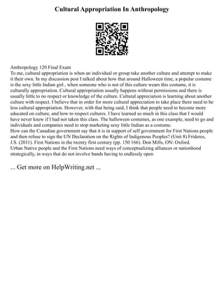 Cultural Appropriation In Anthropology
Anthropology 120 Final Exam
To me, cultural appropriation is when an individual or group take another culture and attempt to make
it their own. In my discussion post I talked about how that around Halloween time, a popular costume
is the sexy little Indian girl , when someone who is not of this culture wears this costume, it is
culturally appropriation. Cultural appropriation usually happens without permissions and there is
usually little to no respect or knowledge of the culture. Cultural appreciation is learning about another
culture with respect. I believe that in order for more cultural appreciation to take place there need to be
less cultural appropriation. However, with that being said, I think that people need to become more
educated on culture, and how to respect cultures. I have learned so much in this class that I would
have never knew if I had not taken this class. The halloween costumes, as one example, need to go and
individuals and companies need to stop marketing sexy little Indian as a costume.
How can the Canadian government say that it is in support of self government for First Nations people
and then refuse to sign the UN Declaration on the Rights of Indigenous Peoples? (Unit 8) Frideres,
J.S. (2011). First Nations in the twenty first century (pp. 150 166). Don Mills, ON: Oxford.
Urban Native people and the First Nations need ways of conceptualizing alliances or nationhood
strategically, in ways that do not involve bands having to endlessly open
... Get more on HelpWriting.net ...
 