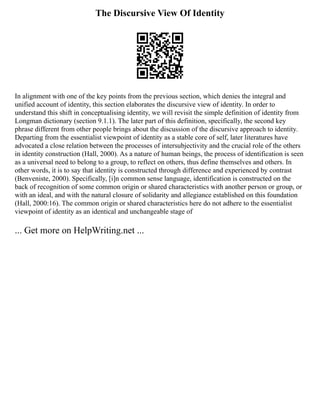 The Discursive View Of Identity
In alignment with one of the key points from the previous section, which denies the integral and
unified account of identity, this section elaborates the discursive view of identity. In order to
understand this shift in conceptualising identity, we will revisit the simple definition of identity from
Longman dictionary (section 9.1.1). The later part of this definition, specifically, the second key
phrase different from other people brings about the discussion of the discursive approach to identity.
Departing from the essentialist viewpoint of identity as a stable core of self, later literatures have
advocated a close relation between the processes of intersubjectivity and the crucial role of the others
in identity construction (Hall, 2000). As a nature of human beings, the process of identification is seen
as a universal need to belong to a group, to reflect on others, thus define themselves and others. In
other words, it is to say that identity is constructed through difference and experienced by contrast
(Benveniste, 2000). Specifically, [i]n common sense language, identification is constructed on the
back of recognition of some common origin or shared characteristics with another person or group, or
with an ideal, and with the natural closure of solidarity and allegiance established on this foundation
(Hall, 2000:16). The common origin or shared characteristics here do not adhere to the essentialist
viewpoint of identity as an identical and unchangeable stage of
... Get more on HelpWriting.net ...
 