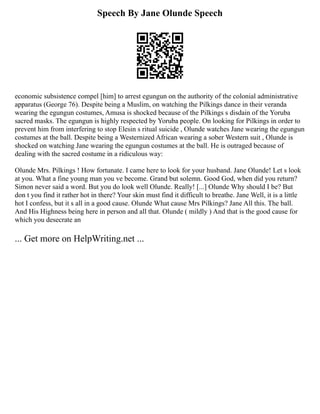 Speech By Jane Olunde Speech
economic subsistence compel [him] to arrest egungun on the authority of the colonial administrative
apparatus (George 76). Despite being a Muslim, on watching the Pilkings dance in their veranda
wearing the egungun costumes, Amusa is shocked because of the Pilkings s disdain of the Yoruba
sacred masks. The egungun is highly respected by Yoruba people. On looking for Pilkings in order to
prevent him from interfering to stop Elesin s ritual suicide , Olunde watches Jane wearing the egungun
costumes at the ball. Despite being a Westernized African wearing a sober Western suit , Olunde is
shocked on watching Jane wearing the egungun costumes at the ball. He is outraged because of
dealing with the sacred costume in a ridiculous way:
Olunde Mrs. Pilkings ! How fortunate. I came here to look for your husband. Jane Olunde! Let s look
at you. What a fine young man you ve become. Grand but solemn. Good God, when did you return?
Simon never said a word. But you do look well Olunde. Really! [...] Olunde Why should I be? But
don t you find it rather hot in there? Your skin must find it difficult to breathe. Jane Well, it is a little
hot I confess, but it s all in a good cause. Olunde What cause Mrs Pilkings? Jane All this. The ball.
And His Highness being here in person and all that. Olunde ( mildly ) And that is the good cause for
which you desecrate an
... Get more on HelpWriting.net ...
 