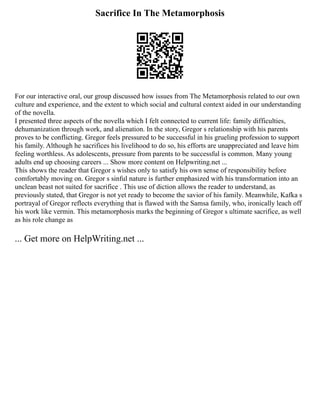 Sacrifice In The Metamorphosis
For our interactive oral, our group discussed how issues from The Metamorphosis related to our own
culture and experience, and the extent to which social and cultural context aided in our understanding
of the novella.
I presented three aspects of the novella which I felt connected to current life: family difficulties,
dehumanization through work, and alienation. In the story, Gregor s relationship with his parents
proves to be conflicting. Gregor feels pressured to be successful in his grueling profession to support
his family. Although he sacrifices his livelihood to do so, his efforts are unappreciated and leave him
feeling worthless. As adolescents, pressure from parents to be successful is common. Many young
adults end up choosing careers ... Show more content on Helpwriting.net ...
This shows the reader that Gregor s wishes only to satisfy his own sense of responsibility before
comfortably moving on. Gregor s sinful nature is further emphasized with his transformation into an
unclean beast not suited for sacrifice . This use of diction allows the reader to understand, as
previously stated, that Gregor is not yet ready to become the savior of his family. Meanwhile, Kafka s
portrayal of Gregor reflects everything that is flawed with the Samsa family, who, ironically leach off
his work like vermin. This metamorphosis marks the beginning of Gregor s ultimate sacrifice, as well
as his role change as
... Get more on HelpWriting.net ...
 