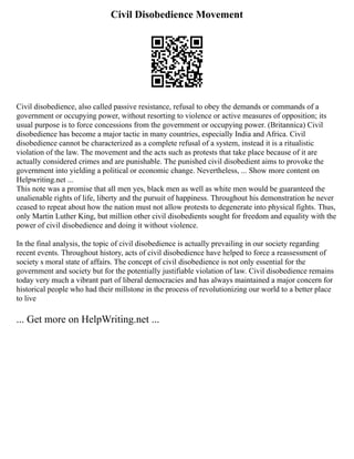 Civil Disobedience Movement
Civil disobedience, also called passive resistance, refusal to obey the demands or commands of a
government or occupying power, without resorting to violence or active measures of opposition; its
usual purpose is to force concessions from the government or occupying power. (Britannica) Civil
disobedience has become a major tactic in many countries, especially India and Africa. Civil
disobedience cannot be characterized as a complete refusal of a system, instead it is a ritualistic
violation of the law. The movement and the acts such as protests that take place because of it are
actually considered crimes and are punishable. The punished civil disobedient aims to provoke the
government into yielding a political or economic change. Nevertheless, ... Show more content on
Helpwriting.net ...
This note was a promise that all men yes, black men as well as white men would be guaranteed the
unalienable rights of life, liberty and the pursuit of happiness. Throughout his demonstration he never
ceased to repeat about how the nation must not allow protests to degenerate into physical fights. Thus,
only Martin Luther King, but million other civil disobedients sought for freedom and equality with the
power of civil disobedience and doing it without violence.
In the final analysis, the topic of civil disobedience is actually prevailing in our society regarding
recent events. Throughout history, acts of civil disobedience have helped to force a reassessment of
society s moral state of affairs. The concept of civil disobedience is not only essential for the
government and society but for the potentially justifiable violation of law. Civil disobedience remains
today very much a vibrant part of liberal democracies and has always maintained a major concern for
historical people who had their millstone in the process of revolutionizing our world to a better place
to live
... Get more on HelpWriting.net ...
 