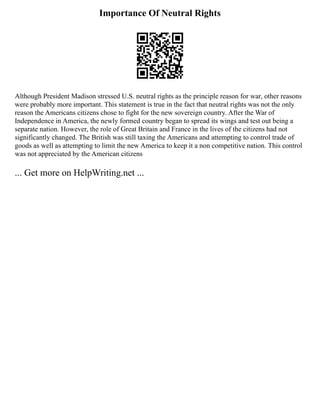 Importance Of Neutral Rights
Although President Madison stressed U.S. neutral rights as the principle reason for war, other reasons
were probably more important. This statement is true in the fact that neutral rights was not the only
reason the Americans citizens chose to fight for the new sovereign country. After the War of
Independence in America, the newly formed country began to spread its wings and test out being a
separate nation. However, the role of Great Britain and France in the lives of the citizens had not
significantly changed. The British was still taxing the Americans and attempting to control trade of
goods as well as attempting to limit the new America to keep it a non competitive nation. This control
was not appreciated by the American citizens
... Get more on HelpWriting.net ...
 
