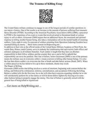 The Trauma of Killing Essay
The United States military continues to engage in one of the longest periods of combat operations in
our nation s history. One of the results is an increase in the amount of persons suffering Post traumatic
Stress Disorder (PTSD). According to the American Psychiatric Association (APA) (2000), a precursor
to PTSD is the experience of an event or events that involved actual or threatened death or serious
injury to self or others. Grossman (2009) argues that an additional factor, the emotional and spiritual
response to killing another human being, also takes a tremendous toll on the mental health of returning
soldiers. Forty eight to sixty five percent of soldiers returning from Operation Enduring Freedom have
reported killing an enemy ... Show more content on Helpwriting.net ...
In addition to their role as the official motto of the United States Military Academy at West Point, the
words Duty, Honor, (and) Country serve to embody the conditioning that each recruit, both officer and
enlisted, undergoes in all military branches. Each soldier is taught that they have an absolute
responsibility to their fellow soldiers and the country they serve and to fail to uphold that
responsibility can never be justified. This fear of failure, writes Grossman (2009) is one of the primary
means the military uses to overcome soldier s innate aversion to killing other human beings. It is also
the fear that allows soldier s to overcome the fear of death and take heroic actions (Nash, 2007). When
a soldier perceives he has failed to live up to these standards, shame may result.
The Stages of Killing
Grossman (2009) writes that killing involves a series of emotions, beginning with concern before the
killing, and followed by exhilaration, remorse, rationalization, and acceptance following the killing.
Before a soldier kills for the first time, he or she will often have concerns regarding whether he or she
will satisfactorily perform his or her duties or will let down fellow fighters by freezing or in some
other fashion failing to properly engage the enemy. This fear of failure is generally mixed with the
general fear of being killed or injured and
... Get more on HelpWriting.net ...
 