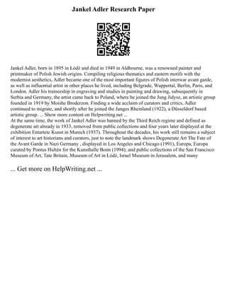 Jankel Adler Research Paper
Jankel Adler, born in 1895 in Łódź and died in 1949 in Aldbourne, was a renowned painter and
printmaker of Polish Jewish origins. Compiling religious thematics and eastern motifs with the
modernist aesthetics, Adler became one of the most important figures of Polish interwar avant garde,
as well as influential artist in other places he lived, including Belgrade, Wuppertal, Berlin, Paris, and
London. Adler his traineeship in engraving and studies in painting and drawing, subsequently in
Serbia and Germany, the artist came back to Poland, where he joined the Jung Jidysz, an artistic group
founded in 1919 by Moishe Broderzon. Finding a wide acclaim of curators and critics, Adler
continued to migrate, and shortly after he joined the Junges Rheinland (1922), a Düsseldorf based
artistic group. ... Show more content on Helpwriting.net ...
At the same time, the work of Jankel Adler was banned by the Third Reich regime and defined as
degenerate art already in 1933, removed from public collections and four years later displayed at the
exhibition Entartete Kunst in Munich (1937). Throughout the decades, his work still remains a subject
of interest to art historians and curators, just to note the landmark shows Degenerate Art The Fate of
the Avant Garde in Nazi Germany , displayed in Los Angeles and Chicago (1991), Europa, Europa
curated by Pontus Hultén for the Kunsthalle Bonn (1994); and public collections of the San Francisco
Museum of Art, Tate Britain, Museum of Art in Łódź, Israel Museum in Jerusalem, and many
... Get more on HelpWriting.net ...
 