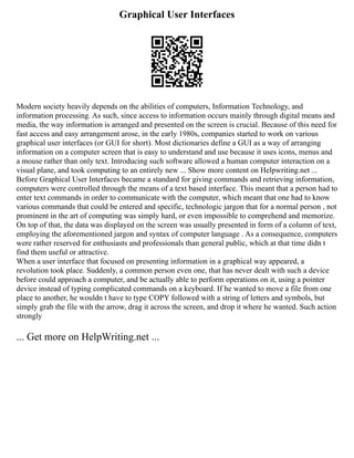 Graphical User Interfaces
Modern society heavily depends on the abilities of computers, Information Technology, and
information processing. As such, since access to information occurs mainly through digital means and
media, the way information is arranged and presented on the screen is crucial. Because of this need for
fast access and easy arrangement arose, in the early 1980s, companies started to work on various
graphical user interfaces (or GUI for short). Most dictionaries define a GUI as a way of arranging
information on a computer screen that is easy to understand and use because it uses icons, menus and
a mouse rather than only text. Introducing such software allowed a human computer interaction on a
visual plane, and took computing to an entirely new ... Show more content on Helpwriting.net ...
Before Graphical User Interfaces became a standard for giving commands and retrieving information,
computers were controlled through the means of a text based interface. This meant that a person had to
enter text commands in order to communicate with the computer, which meant that one had to know
various commands that could be entered and specific, technologic jargon that for a normal person , not
prominent in the art of computing was simply hard, or even impossible to comprehend and memorize.
On top of that, the data was displayed on the screen was usually presented in form of a column of text,
employing the aforementioned jargon and syntax of computer language . As a consequence, computers
were rather reserved for enthusiasts and professionals than general public, which at that time didn t
find them useful or attractive.
When a user interface that focused on presenting information in a graphical way appeared, a
revolution took place. Suddenly, a common person even one, that has never dealt with such a device
before could approach a computer, and be actually able to perform operations on it, using a pointer
device instead of typing complicated commands on a keyboard. If he wanted to move a file from one
place to another, he wouldn t have to type COPY followed with a string of letters and symbols, but
simply grab the file with the arrow, drag it across the screen, and drop it where he wanted. Such action
strongly
... Get more on HelpWriting.net ...
 