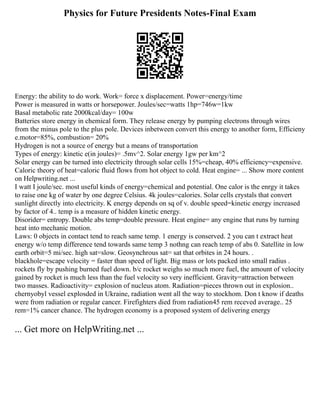 Physics for Future Presidents Notes-Final Exam
Energy: the ability to do work. Work= force x displacement. Power=energy/time
Power is measured in watts or horsepower. Joules/sec=watts 1hp=746w=1kw
Basal metabolic rate 2000kcal/day= 100w
Batteries store energy in chemical form. They release energy by pumping electrons through wires
from the minus pole to the plus pole. Devices inbetween convert this energy to another form, Efficieny
e.motor=85%, combustion= 20%
Hydrogen is not a source of energy but a means of transportation
Types of energy: kinetic e(in joules)= .5mv^2. Solar energy 1gw per km^2
Solar energy can be turned into electricity through solar cells 15%=cheap, 40% efficiency=expensive.
Caloric theory of heat=caloric fluid flows from hot object to cold. Heat engine= ... Show more content
on Helpwriting.net ...
I watt I joule/sec. most useful kinds of energy=chemical and potential. One calor is the enrgy it takes
to raise one kg of water by one degree Celsius. 4k joules=calories. Solar cells crystals that convert
sunlight directly into electricity. K energy depends on sq of v. double speed=kinetic energy increased
by factor of 4.. temp is a measure of hidden kinetic energy.
Disorider= entropy. Double abs temp=double pressure. Heat engine= any engine that runs by turning
heat into mechanic motion.
Laws: 0 objects in contact tend to reach same temp. 1 energy is conserved. 2 you can t extract heat
energy w/o temp difference tend towards same temp 3 nothng can reach temp of abs 0. Satellite in low
earth orbit=5 mi/sec. high sat=slow. Geosynchrous sat= sat that orbites in 24 hours. .
blackhole=escape velocity = faster than speed of light. Big mass or lots packed into small radius .
rockets fly by pushing burned fuel down. b/c rocket weighs so much more fuel, the amount of velocity
gained by rocket is much less than the fuel velocity so very inefficient. Gravity=attraction between
two masses. Radioactivity= explosion of nucleus atom. Radiation=pieces thrown out in explosion..
chernyobyl vessel explosded in Ukraine, radiation went all the way to stockhom. Don t know if deaths
were from radiation or regular cancer. Firefighters died from radiation45 rem receved average.. 25
rem=1% cancer chance. The hydrogen economy is a proposed system of delivering energy
... Get more on HelpWriting.net ...
 