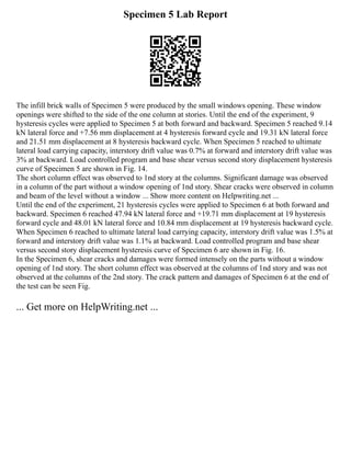 Specimen 5 Lab Report
The infill brick walls of Specimen 5 were produced by the small windows opening. These window
openings were shifted to the side of the one column at stories. Until the end of the experiment, 9
hysteresis cycles were applied to Specimen 5 at both forward and backward. Specimen 5 reached 9.14
kN lateral force and +7.56 mm displacement at 4 hysteresis forward cycle and 19.31 kN lateral force
and 21.51 mm displacement at 8 hysteresis backward cycle. When Specimen 5 reached to ultimate
lateral load carrying capacity, interstory drift value was 0.7% at forward and interstory drift value was
3% at backward. Load controlled program and base shear versus second story displacement hysteresis
curve of Specimen 5 are shown in Fig. 14.
The short column effect was observed to 1nd story at the columns. Significant damage was observed
in a column of the part without a window opening of 1nd story. Shear cracks were observed in column
and beam of the level without a window ... Show more content on Helpwriting.net ...
Until the end of the experiment, 21 hysteresis cycles were applied to Specimen 6 at both forward and
backward. Specimen 6 reached 47.94 kN lateral force and +19.71 mm displacement at 19 hysteresis
forward cycle and 48.01 kN lateral force and 10.84 mm displacement at 19 hysteresis backward cycle.
When Specimen 6 reached to ultimate lateral load carrying capacity, interstory drift value was 1.5% at
forward and interstory drift value was 1.1% at backward. Load controlled program and base shear
versus second story displacement hysteresis curve of Specimen 6 are shown in Fig. 16.
In the Specimen 6, shear cracks and damages were formed intensely on the parts without a window
opening of 1nd story. The short column effect was observed at the columns of 1nd story and was not
observed at the columns of the 2nd story. The crack pattern and damages of Specimen 6 at the end of
the test can be seen Fig.
... Get more on HelpWriting.net ...
 