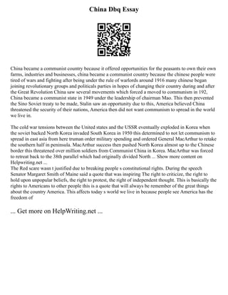 China Dbq Essay
China became a communist country because it offered opportunities for the peasants to own their own
farms, industries and businesses, china became a communist country because the chinese people were
tired of wars and fighting after being under the rule of warlords around 1916 many chinese began
joining revolutionary groups and politicals parties in hopes of changing their country during and after
the Great Revolution China saw several movements which forced a moved to communism in 192,
China became a communist state in 1949 under the leadership of chairman Mao. This then prevented
the Sino Soviet treaty to be made, Stalin saw an opportunity due to this, America believed China
threatened the security of their nations, America then did not want communism to spread in the world
we live in.
The cold war tensions between the United states and the USSR eventually exploded in Korea when
the soviet backed North Korea invaded South Korea in 1950 this determined to not let communism to
spread in east asia from here truman order military spending and ordered General MacArthur to retake
the southern half in peninsula. MacArthur success then pushed North Korea almost up to the Chinese
border this threatened over million soldiers from Communist China in Korea. MacArthur was forced
to retreat back to the 38th parallel which had originally divided North ... Show more content on
Helpwriting.net ...
The Red scare wasn t justified due to breaking people s constitutional rights. During the speech
Senator Margaret Smith of Maine said a quote that was inspiring The right to criticize, the right to
hold upon unpopular beliefs, the right to protest, the right of independent thought. This is basically the
rights to Americans to other people this is a quote that will always be remember of the great things
about the country America. This affects today s world we live in because people see America has the
freedom of
... Get more on HelpWriting.net ...
 