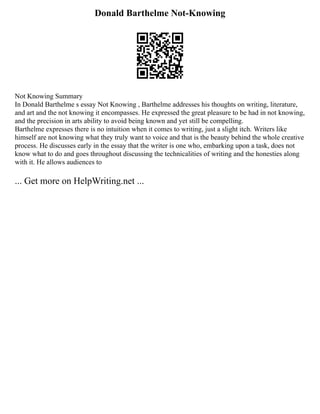 Donald Barthelme Not-Knowing
Not Knowing Summary
In Donald Barthelme s essay Not Knowing , Barthelme addresses his thoughts on writing, literature,
and art and the not knowing it encompasses. He expressed the great pleasure to be had in not knowing,
and the precision in arts ability to avoid being known and yet still be compelling.
Barthelme expresses there is no intuition when it comes to writing, just a slight itch. Writers like
himself are not knowing what they truly want to voice and that is the beauty behind the whole creative
process. He discusses early in the essay that the writer is one who, embarking upon a task, does not
know what to do and goes throughout discussing the technicalities of writing and the honesties along
with it. He allows audiences to
... Get more on HelpWriting.net ...
 