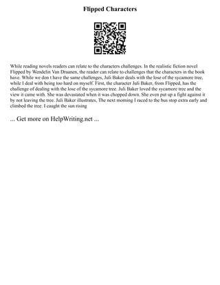 Flipped Characters
While reading novels readers can relate to the characters challenges. In the realistic fiction novel
Flipped by Wendelin Van Draanen, the reader can relate to challenges that the characters in the book
have. While we don t have the same challenges, Juli Baker deals with the lose of the sycamore tree,
while I deal with being too hard on myself. First, the character Juli Baker, from Flipped, has the
challenge of dealing with the lose of the sycamore tree. Juli Baker loved the sycamore tree and the
view it came with. She was devastated when it was chopped down. She even put up a fight against it
by not leaving the tree. Juli Baker illustrates, The next morning I raced to the bus stop extra early and
climbed the tree. I caught the sun rising
... Get more on HelpWriting.net ...
 