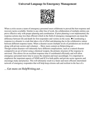 Universal Language In Emergency Management
When a crisis occurs a team of emergency personnel must collaborate to proved the best response and
recovery tactics available. Similar to any other line of work, the collaboration of multiple entities can
prove effective only with proper planning and coordination. If prior planning is not implemented, the
response actions may less than efficient which in the field of emergency management can mean the
difference between life and death for first responders and victims on the scene. Coordinating a
response to a disaster is a task that takes a lot of effort and planning due to the collaborative nature
between different response teams. When a disaster occurs multiple levels of jurisdiction are involved
along with private sectors and volunteer ... Show more content on Helpwriting.net ...
Though certain disasters will inherently have different complications, such as a natural disaster
compared to an act of terror using a chemical weapon, the primary structure of the response in
universal. This allows for an excellent response time if coordinated efficiently and will allow
emergency personnel more time to assess the situation and react accordingly. It is important to
emphasize the important aspects of NIMS and ICS to both public and private sector agencies and
encourage study and practice. This will ultimately result in a faster and more efficient interrelated
network of emergency responders that will help keep citizens safe and resilient in the face of a
... Get more on HelpWriting.net ...
 