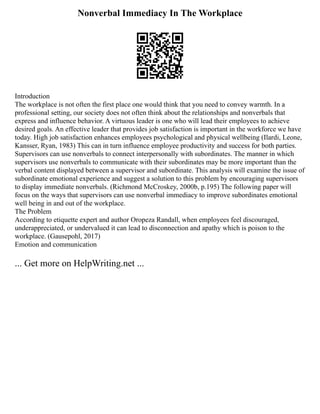 Nonverbal Immediacy In The Workplace
Introduction
The workplace is not often the first place one would think that you need to convey warmth. In a
professional setting, our society does not often think about the relationships and nonverbals that
express and influence behavior. A virtuous leader is one who will lead their employees to achieve
desired goals. An effective leader that provides job satisfaction is important in the workforce we have
today. High job satisfaction enhances employees psychological and physical wellbeing (Ilardi, Leone,
Kansser, Ryan, 1983) This can in turn influence employee productivity and success for both parties.
Supervisors can use nonverbals to connect interpersonally with subordinates. The manner in which
supervisors use nonverbals to communicate with their subordinates may be more important than the
verbal content displayed between a supervisor and subordinate. This analysis will examine the issue of
subordinate emotional experience and suggest a solution to this problem by encouraging supervisors
to display immediate nonverbals. (Richmond McCroskey, 2000b, p.195) The following paper will
focus on the ways that supervisors can use nonverbal immediacy to improve subordinates emotional
well being in and out of the workplace.
The Problem
According to etiquette expert and author Oropeza Randall, when employees feel discouraged,
underappreciated, or undervalued it can lead to disconnection and apathy which is poison to the
workplace. (Gausepohl, 2017)
Emotion and communication
... Get more on HelpWriting.net ...
 