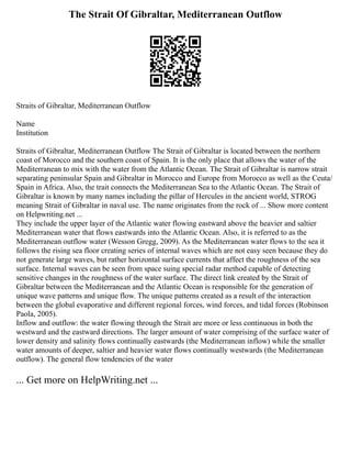 The Strait Of Gibraltar, Mediterranean Outflow
Straits of Gibraltar, Mediterranean Outflow
Name
Institution
Straits of Gibraltar, Mediterranean Outflow The Strait of Gibraltar is located between the northern
coast of Morocco and the southern coast of Spain. It is the only place that allows the water of the
Mediterranean to mix with the water from the Atlantic Ocean. The Strait of Gibraltar is narrow strait
separating peninsular Spain and Gibraltar in Morocco and Europe from Morocco as well as the Ceuta/
Spain in Africa. Also, the trait connects the Mediterranean Sea to the Atlantic Ocean. The Strait of
Gibraltar is known by many names including the pillar of Hercules in the ancient world, STROG
meaning Strait of Gibraltar in naval use. The name originates from the rock of ... Show more content
on Helpwriting.net ...
They include the upper layer of the Atlantic water flowing eastward above the heavier and saltier
Mediterranean water that flows eastwards into the Atlantic Ocean. Also, it is referred to as the
Mediterranean outflow water (Wesson Gregg, 2009). As the Mediterranean water flows to the sea it
follows the rising sea floor creating series of internal waves which are not easy seen because they do
not generate large waves, but rather horizontal surface currents that affect the roughness of the sea
surface. Internal waves can be seen from space suing special radar method capable of detecting
sensitive changes in the roughness of the water surface. The direct link created by the Strait of
Gibraltar between the Mediterranean and the Atlantic Ocean is responsible for the generation of
unique wave patterns and unique flow. The unique patterns created as a result of the interaction
between the global evaporative and different regional forces, wind forces, and tidal forces (Robinson
Paola, 2005).
Inflow and outflow: the water flowing through the Strait are more or less continuous in both the
westward and the eastward directions. The larger amount of water comprising of the surface water of
lower density and salinity flows continually eastwards (the Mediterranean inflow) while the smaller
water amounts of deeper, saltier and heavier water flows continually westwards (the Mediterranean
outflow). The general flow tendencies of the water
... Get more on HelpWriting.net ...
 