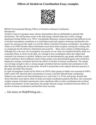 Effects of Alcohol on Coordination Essay examples
BIO103 Environmental Biology Effects of Alcohol on Human Coordination
Introduction:
Alcohol is known to produce many chronic abnormalities that are attributable to parietal lobe
dysfunction. The self becomes aware of the body being a distant object but it feels a strange
attachment feeling (Miller et al, 1991). Considerable laboratory research indicates that different levels
of alcohol consumption contributes to overall behavioural and cognitive functions and therefore the
reason for carrying out this study is to test the effects of alcohol on human coordination. According to
Allum et al (1998) Alcohol effects information received by brain receptors causing the working ones
to compensate for the defective information processed by ... Show more content on Helpwriting.net ...
Although this is the case, the investigation was poorly set out. Only one standard alcoholic drink was
consumed which, as shown in the data, isn t enough to lose coordination unless the subject had
extremely low tolerance to alcohol. Subjects were not discriminated by age gender and body weight
which would have shown different results if these points were discriminated against and would have
displayed a stronger correlation between the effects of alcohol on human coordination. The sample
was not large enough to show a strong enough correlation between alcohol and coordination in the
data therefore making the test inaccurate. Overall it seemed that as the subjects had more practice at
the game, the better they became.
In a past investigation carried out by Patel et al (2010), three groups of adults were assessed at 0.00%,
0.06% and 0.10% blood alcohol concentration to assess if alcohol affected body coordination.
Subjects were asked to rate their drunkenness on a scale from 1 to 10 for each group. Results had
shown that their score had no effect on body movement coordination patterns but those who consumed
a higher amount of alcohol experienced a more significant effect on their coordination due to blood
alcohol concentration. In this experiment, the groups showed a larger correlation between effects of
alcohol on human coordination and therefore more accurate
... Get more on HelpWriting.net ...
 