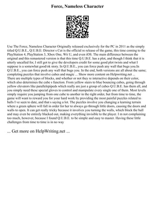 Force, Nameless Character
Use The Force, Nameless Character Originally released exclusively for the PC in 2011 as the simply
titled Q.U.B.E., Q.U.B.E: Director s Cut is the official re release of the game, this time coming to the
PlayStation 4, PlayStation 3, Xbox One, Wii U, and even iOS. The main difference between the
original and this remastered version is that this time Q.U.B.E. has a plot, and though I think that it is
utterly uncalled for, I still got to give the developers credit for some good plot twists and what I
suppose is a somewhat good/ok story. In Q.U.B.E., you can force push any wall that bugs you.In
Q.U.B.E., you can force push any wall that bugs you. In the end, both versions are all about the same;
completing puzzles that involve cubes and magic ... Show more content on Helpwriting.net ...
There are multiple types of blocks, and whether or not they re interactive depends on their color,
which also determines the cube s function. From yellow stairs to blue bouncing cubes, going through
yellow elevators like parallelepipeds which really are just a group of cubes Q.U.B.E. has them all, and
you simply need these special gloves to control and manipulate every single one of them. Most levels
simply require you jumping from one cube to another in the right order, but from time to time, the
game will want to reward you for your hard work by providing the most painful puzzles related to
balls I ve seen to date, and that s saying a lot. The puzzles involve you changing a learning terrain
where a green sphere will fall in order for her to always go through little doors, causing the doors and
walls to open. It can get really tricky because it involves you turning the walls, which block the ball
and may even be entirely blacked out, making everything invisible to the player. I m not complaining
too much, however, because I found Q.U.B.E. to be simple and easy to master. Having these little
challenges from time to time is in no way
... Get more on HelpWriting.net ...
 
