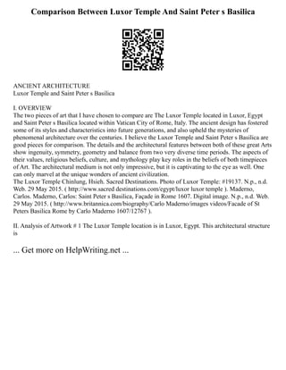 Comparison Between Luxor Temple And Saint Peter s Basilica
ANCIENT ARCHITECTURE
Luxor Temple and Saint Peter s Basilica
I. OVERVIEW
The two pieces of art that I have chosen to compare are The Luxor Temple located in Luxor, Egypt
and Saint Peter s Basilica located within Vatican City of Rome, Italy. The ancient design has fostered
some of its styles and characteristics into future generations, and also upheld the mysteries of
phenomenal architecture over the centuries. I believe the Luxor Temple and Saint Peter s Basilica are
good pieces for comparison. The details and the architectural features between both of these great Arts
show ingenuity, symmetry, geometry and balance from two very diverse time periods. The aspects of
their values, religious beliefs, culture, and mythology play key roles in the beliefs of both timepieces
of Art. The architectural medium is not only impressive, but it is captivating to the eye as well. One
can only marvel at the unique wonders of ancient civilization.
The Luxor Temple Chinlung, Hsieh. Sacred Destinations. Photo of Luxor Temple: #19137. N.p., n.d.
Web. 29 May 2015. ( http://www.sacred destinations.com/egypt/luxor luxor temple ). Maderno,
Carlos. Maderno, Carlos: Saint Peter s Basilica, Façade in Rome 1607. Digital image. N.p., n.d. Web.
29 May 2015. ( http://www.britannica.com/biography/Carlo Maderno/images videos/Facade of St
Peters Basilica Rome by Carlo Maderno 1607/12767 ).
II. Analysis of Artwork # 1 The Luxor Temple location is in Luxor, Egypt. This architectural structure
is
... Get more on HelpWriting.net ...
 