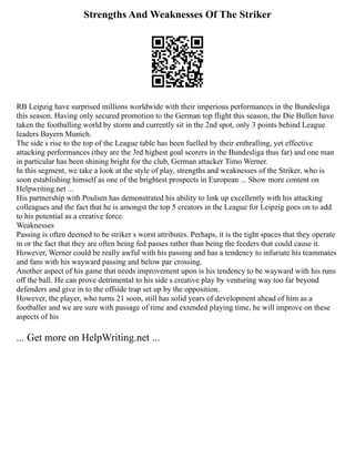 Strengths And Weaknesses Of The Striker
RB Leipzig have surprised millions worldwide with their imperious performances in the Bundesliga
this season. Having only secured promotion to the German top flight this season, the Die Bullen have
taken the footballing world by storm and currently sit in the 2nd spot, only 3 points behind League
leaders Bayern Munich.
The side s rise to the top of the League table has been fuelled by their enthralling, yet effective
attacking performances (they are the 3rd highest goal scorers in the Bundesliga thus far) and one man
in particular has been shining bright for the club, German attacker Timo Werner.
In this segment, we take a look at the style of play, strengths and weaknesses of the Striker, who is
soon establishing himself as one of the brightest prospects in European ... Show more content on
Helpwriting.net ...
His partnership with Poulsen has demonstrated his ability to link up excellently with his attacking
colleagues and the fact that he is amongst the top 5 creators in the League for Leipzig goes on to add
to his potential as a creative force.
Weaknesses
Passing is often deemed to be striker s worst attributes. Perhaps, it is the tight spaces that they operate
in or the fact that they are often being fed passes rather than being the feeders that could cause it.
However, Werner could be really awful with his passing and has a tendency to infuriate his teammates
and fans with his wayward passing and below par crossing.
Another aspect of his game that needs improvement upon is his tendency to be wayward with his runs
off the ball. He can prove detrimental to his side s creative play by venturing way too far beyond
defenders and give in to the offside trap set up by the opposition.
However, the player, who turns 21 soon, still has solid years of development ahead of him as a
footballer and we are sure with passage of time and extended playing time, he will improve on these
aspects of his
... Get more on HelpWriting.net ...
 