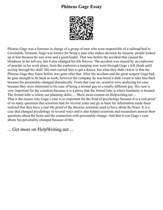 Phineas Gage Essay
Phineas Gage was a foreman in charge of a group of men who were responsible of a railroad bed in
Cavendish, Vermont. Gage was known for being a man who makes decision by reasons; people looked
up at him because he was wise and a good leader. That was before the accident that caused the
blindness in his left eye, but it also changed his life forever. The accident was caused by an explosion
of powder in his work place, from the explosion a tamping iron went through Gage s left cheek until
exiting through his skull. His men carried him to get a doctor, but what they didn t know is that the
Phineas Gage they knew before was gone after that. After the accident and the great surgery Gage had,
he gain strength to be back at work; however the company he was hired it didn t want to take him back
because his personality changed dramatically. From that case on, scientist were analyzing his case
because they were interested in his case of being a normal guy to a totally different guy. His case is
very important for the scientists because it is a prove that the frontal lobe is where humanity is located.
The frontal lobe is where our planning skills, ... Show more content on Helpwriting.net ...
That is the reason why Gage s case is so important for the field of psychology because it is a real proof
of so many questions that scientists had for several years and go in back for information made them
realized that they have a real life proof of the theories scientists used to have about the brain. It is a
case that changed psychology in several ways and it also helped scientists and researchers answer their
questions about the brain and the connection with personality change. And that it was Gage s case
about, his personality changed because of this
... Get more on HelpWriting.net ...
 