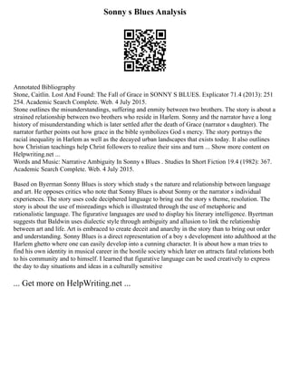 Sonny s Blues Analysis
Annotated Bibliography
Stone, Caitlin. Lost And Found: The Fall of Grace in SONNY S BLUES. Explicator 71.4 (2013): 251
254. Academic Search Complete. Web. 4 July 2015.
Stone outlines the misunderstandings, suffering and enmity between two brothers. The story is about a
strained relationship between two brothers who reside in Harlem. Sonny and the narrator have a long
history of misunderstanding which is later settled after the death of Grace (narrator s daughter). The
narrator further points out how grace in the bible symbolizes God s mercy. The story portrays the
racial inequality in Harlem as well as the decayed urban landscapes that exists today. It also outlines
how Christian teachings help Christ followers to realize their sins and turn ... Show more content on
Helpwriting.net ...
Words and Music: Narrative Ambiguity In Sonny s Blues . Studies In Short Fiction 19.4 (1982): 367.
Academic Search Complete. Web. 4 July 2015.
Based on Byerman Sonny Blues is story which study s the nature and relationship between language
and art. He opposes critics who note that Sonny Blues is about Sonny or the narrator s individual
experiences. The story uses code deciphered language to bring out the story s theme, resolution. The
story is about the use of misreadings which is illustrated through the use of metaphoric and
rationalistic language. The figurative languages are used to display his literary intelligence. Byertman
suggests that Baldwin uses dialectic style through ambiguity and allusion to link the relationship
between art and life. Art is embraced to create deceit and anarchy in the story than to bring out order
and understanding. Sonny Blues is a direct representation of a boy s development into adulthood at the
Harlem ghetto where one can easily develop into a cunning character. It is about how a man tries to
find his own identity in musical career in the hostile society which later on attracts fatal relations both
to his community and to himself. I learned that figurative language can be used creatively to express
the day to day situations and ideas in a culturally sensitive
... Get more on HelpWriting.net ...
 