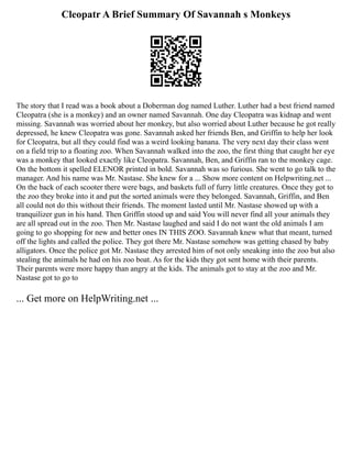 Cleopatr A Brief Summary Of Savannah s Monkeys
The story that I read was a book about a Doberman dog named Luther. Luther had a best friend named
Cleopatra (she is a monkey) and an owner named Savannah. One day Cleopatra was kidnap and went
missing. Savannah was worried about her monkey, but also worried about Luther because he got really
depressed, he knew Cleopatra was gone. Savannah asked her friends Ben, and Griffin to help her look
for Cleopatra, but all they could find was a weird looking banana. The very next day their class went
on a field trip to a floating zoo. When Savannah walked into the zoo, the first thing that caught her eye
was a monkey that looked exactly like Cleopatra. Savannah, Ben, and Griffin ran to the monkey cage.
On the bottom it spelled ELENOR printed in bold. Savannah was so furious. She went to go talk to the
manager. And his name was Mr. Nastase. She knew for a ... Show more content on Helpwriting.net ...
On the back of each scooter there were bags, and baskets full of furry little creatures. Once they got to
the zoo they broke into it and put the sorted animals were they belonged. Savannah, Griffin, and Ben
all could not do this without their friends. The moment lasted until Mr. Nastase showed up with a
tranquilizer gun in his hand. Then Griffin stood up and said You will never find all your animals they
are all spread out in the zoo. Then Mr. Nastase laughed and said I do not want the old animals I am
going to go shopping for new and better ones IN THIS ZOO. Savannah knew what that meant, turned
off the lights and called the police. They got there Mr. Nastase somehow was getting chased by baby
alligators. Once the police got Mr. Nastase they arrested him of not only sneaking into the zoo but also
stealing the animals he had on his zoo boat. As for the kids they got sent home with their parents.
Their parents were more happy than angry at the kids. The animals got to stay at the zoo and Mr.
Nastase got to go to
... Get more on HelpWriting.net ...
 