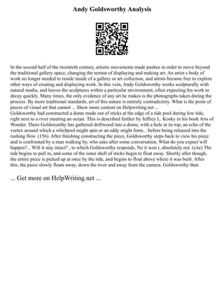 Andy Goldsworthy Analysis
In the second half of the twentieth century, artistic movements made pushes in order to move beyond
the traditional gallery space, changing the terrain of displaying and making art. An artist s body of
work no longer needed to reside inside of a gallery or art collection, and artists became free to explore
other ways of creating and displaying work. In this vein, Andy Goldsworthy works sculpturally with
natural media, and leaves the sculptures within a particular environment, often expecting his work to
decay quickly. Many times, the only evidence of any art he makes is the photographs taken during the
process. By more traditional standards, art of this nature is entirely contradictory. What is the point of
pieces of visual art that cannot ... Show more content on Helpwriting.net ...
Goldsworthy had constructed a dome made out of sticks at the edge of a tide pool during low tide,
right next to a river meeting an ocean. This is described further by Jeffrey L. Kosky in his book Arts of
Wonder. There Goldsworthy has gathered driftwood into a dome, with a hole at its top, an echo of the
vortex around which a whirlpool might spin or an eddy might form... before being released into the
rushing flow. (156). After finishing constructing the piece, Goldsworthy steps back to view his piece
and is confronted by a man walking by, who asks after some conversation, What do you expect will
happen?... Will it stay intact? , to which Goldsworthy responds, No it won t, absolutely not. (cite) The
tide begins to pull in, and some of the outer shell of sticks begin to float away. Shortly after though,
the entire piece is picked up at once by the tide, and begins to float above where it was built. After
this, the piece slowly floats away, down the river and away from the camera. Goldsworthy then
... Get more on HelpWriting.net ...
 