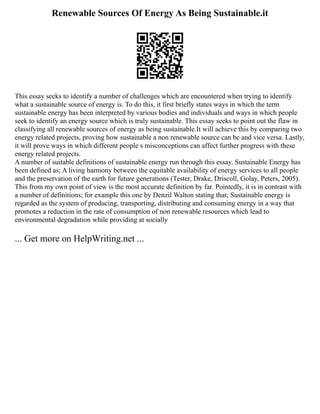 Renewable Sources Of Energy As Being Sustainable.it
This essay seeks to identify a number of challenges which are encountered when trying to identify
what a sustainable source of energy is. To do this, it first briefly states ways in which the term
sustainable energy has been interpreted by various bodies and individuals and ways in which people
seek to identify an energy source which is truly sustainable. This essay seeks to point out the flaw in
classifying all renewable sources of energy as being sustainable.It will achieve this by comparing two
energy related projects, proving how sustainable a non renewable source can be and vice versa. Lastly,
it will prove ways in which different people s misconceptions can affect further progress with these
energy related projects.
A number of suitable definitions of sustainable energy run through this essay. Sustainable Energy has
been defined as; A living harmony between the equitable availability of energy services to all people
and the preservation of the earth for future generations (Tester, Drake, Driscoll, Golay, Peters, 2005).
This from my own point of view is the most accurate definition by far. Pointedly, it is in contrast with
a number of definitions; for example this one by Denzil Walton stating that; Sustainable energy is
regarded as the system of producing, transporting, distributing and consuming energy in a way that
promotes a reduction in the rate of consumption of non renewable resources which lead to
environmental degradation while providing at socially
... Get more on HelpWriting.net ...
 