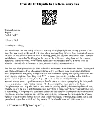 Examples Of Etiquette In The Renaissance Era
Tristann Longoria
Sargent
English IV/ P7
12 March 2015
Behaving Accordingly
The Renaissance Era was widely influenced by many of the playwrights and literary geniuses of this
time. The way people spoke, acted, or treated others was incredibly different from our societal norms .
For each citizen there was a certain level of maturity, poise, and etiquette expected of them.The three
social classes consisted of the Clergy( or the church), the nobles and ruling class, and the peasants,
merchants, and townspeople. People of the Renaissance era valued extremely different ideas of
behavior , romantically, at the table, or even just as everyday common courtesy.
The first idea of proper ways to act were believed to be inherited from Greece and Rome. The original
idea of etiquette derives from when people started to live together in large groups and little things
made people realize that getting along was better and easier than fighting and arguing constantly. The
word etiquette originates from King Louis XIV. He would have a letter posted on a door to inform
guests of what they were to wear, how they ... Show more content on Helpwriting.net ...
Men and women weren t equal in most ways, therefore they were to act appropriately for their gender
s roles in everyday society. For the woman of the Renaissance their main goal was to charm.
Castiglione says, in a Lady who lives at court a certain pleasing affability is becoming above all else,
whereby she will be able to entertain graciously every kind of man . Everyday physical activities such
as horse riding, or weaponry was considered unladylike and therefore inappropriate for women to do.
Entertaining and charming men was a job for women, it was considered their main priority. Women
were not to act too direct nor too modest when socially interacting with men, they had to look at the
ground until pursued or invited, and they were to lift their hand to men and let the men kiss
... Get more on HelpWriting.net ...
 