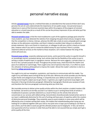 personal narrative essay
Articles personal essays may be a method that takes an extended time that several of them don't very
perceive the aim of, and underestimate the importance of non-public essays. nice personal essay is
indeed one in every of the foremost essential steps within the progress of the program of constant
education or a brand new job as a result of this can be the primary impression of you and what you'll be
able to weaken the table.
Personal narrative essay is that the most troublesome a part of the appliance package grad school for
many students. you have detected the statistics from stepping into grad school and you recognize okay
that the competition is intense. And yes, whereas the GRE take a look at scores and grade point average
do bear on the admissions committee, and there's indeed an excellent deal riding on an editorial a
private statement. Get a sure friend or a loved one, or colleague to edit your article is clearly an honest
plan, however what if you wish to review the skilled money for your business? there's a private
statement editorial services on the market to those situations. Let's review however the sting of the
article will assist you.
Personal essay writing, conjointly called personal stories, and to permit the author to specific himself in
an exceedingly manner somewhat daring. Such articles help live the flexibility of the author to put in
writing a couple of explicit topic in a gorgeous manner. Because the name suggests, a private essay is a
lot of or less a private purpose of read. Throughout the private essay, check that that the rhythm and
pace of an editorial on swimmingly. There ought to be a lot of opinions than facts. In an effort to avoid
the utilization of wheezy philosophical to impress the reader. Attract the reader's attention is vital to a
booming college personal essay.
You ought to try and use metaphors, quotations, and inquiries to communicate with the reader. You
ought to try and follow aware writing till the tip of this text. Whereas the article provides you the liberty
to give thanks and categorical your feelings, it conjointly tests your ability to prove your opinion or
feeling concerning this subject you've got chosen. In general, you ought to personal essay begins with
Associate in Nursing introductory paragraph, followed by 3 paragraphs illustrate your purpose of read,
and therefore the final one paragraph summarizing what you think that.
We invariably promise to deliver prime quality articles within the client anytime a student involves USA
for facilitate. we tend to are terribly assured in our talents to put in writing these kinds of articles is
troublesome to possess a private statement as a result of these are the articles that we've to
concentrate on our services with skilled writing. Concentration of professionally trained writers we've in
our team is additionally distinctive for this sort of writing and have years of expertise within the creation
of distinctive personal knowledge. They conjointly savvy to assist students in some areas which will be
affected by once it involves writing their essays. this implies that notwithstanding what trying you are
looking} for an editorial together with your end or any quite tone or topic you're looking to use them in
your article, you'll be able to assist you get the ultimate product you're longing for. In fact, we tend to
even guarantee all of our services in order that you'll be able to rest assured that you simply won't get a
prime quality all the time.
 