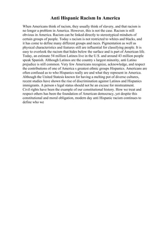 Anti Hispanic Racism In America
When Americans think of racism, they usually think of slavery, and that racism is
no longer a problem in America. However, this is not the case. Racism is still
obvious in America. Racism can be linked directly to stereotypical mindsets of
certain groups of people. Today s racism is not restricted to whites and blacks, and
it has come to define many different groups and races. Pigmentation as well as
physical characteristics and features still are influential for classifying people. It is
easy to overlook the racism that hides below the surface and is part of American life.
Today, an estimate 54 million Latinos live in the U.S. and around 43 million people
speak Spanish. Although Latinos are the country s largest minority, anti Latino
prejudice is still common. Very few Americans recognize, acknowledge, and respect
the contributions of one of America s greatest ethnic groups Hispanics. Americans are
often confused as to who Hispanics really are and what they represent in America.
Although the United Statesis known for having a melting pot of diverse cultures,
recent studies have shown the rise of discrimination against Latinos and Hispanics
immigrants. A person s legal status should not be an excuse for mistreatment.
Civil rights have been the example of our constitutional history. How we treat and
respect others has been the foundation of American democracy, yet despite this
constitutional and moral obligation, modern day anti Hispanic racism continues to
define who we
 