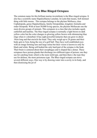 The Blue Ringed Octopuss
The common name for this brilliant marine invertebrate is the Blue ringed octopus. It
also has a scientific name Hapalochlaena Lunulata. In Latin that means, Soft skinned
thing with little moons . This octopus belongs to the phylum Mollusca, class
Cephalopoda, genus Hapalochlaena, family Octopodidae, kingdom Animalia and
order Octopoda. With at least 50,000 living species, the phylum Molluscais one the
most diverse groups of animals. This octopusis in a class that also includes squid,
cuttlefish and nautilus. The blue ringed octopus is normally a light brown to dark
yellow color but the color changes to glowing yellow brown with shimmering blue
rings when it s disturbed. It has eight powerful tentacles that can grow to about
10cm long and that encircle the head. They only weigh up to 28 grams and their
body gets to 5cm, being the size of a golf ball. They have well established eyes
with an image forming lens and large retina but their vision is known to only be
black and white. Being soft bodied the only hard part of the octopus is the beak.
Their brain is centered about their oesophagus and is shaped like a donut. These
octopuses have poison glands that discharge two different types of poison; one they
use for catching food, which is the more mild type, and then there s the type they
use for defense, the more poisonous type. The Blue ringed octopus can move
several different ways. One way is by drawing water into a cavity in its body, and
then dismissing the jet of
 