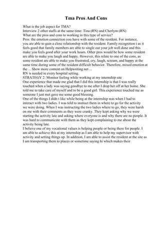 Tma Pros And Cons
What is the job aspect for TMA?
Interview 2 other staffs at the same time: Tina (RN) and Cherlym (RN)
What are the pros and cons to working in this type of service?
Pros: the emotion connection you have with some of the resident. For instance,
you are able to gain a close relationship with the resident. Family recognition i as it
feels good that family members are able to single out your job well done and this
make you feels good after your work hours. Other pros would be how some resident
are able to make you laugh and happy. However, this relate to one of the cons, as
some resident are able to make you frustrated, cry, laugh, scream, and happy at the
same time during some of the resident difficult behavior. Therefore, mixed emotion at
the ... Show more content on Helpwriting.net ...
RN is needed in every hospital setting.
STRATEGY 2: Monitor feeling while working at my internship site
One experience that made me glad that I did this internship is that I was really
touched when a lady was saying goodbye to me after I drop her off at her home. She
told me to take care of myself and to be a good girl. This experience touched me as
someone I just met gave me some good blessing.
One of the things I didn t like while being at the internship was when I had to
interact with two ladies. I was told to instruct them in where to go for the activity
we were doing. When I was instructing the two ladies where to go, they were harsh
on me with their comments as they were cranky. They kept asking why we were
starting the activity late and asking where everyone is and why there are no people. It
was hard to communicate with them as they kept complaining to me about the
activity being late.
I believe one of my vocational values is helping people or being there for people. I
am able to achieve this at my internship as I am able to help my supervisor with
activity and setting things up. In addition, I am able to assist the resident at the site as
I am transporting them to places or sometime saying hi which makes their
 