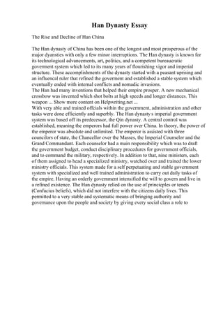 Han Dynasty Essay
The Rise and Decline of Han China
The Han dynasty of China has been one of the longest and most prosperous of the
major dyansties with only a few minor interruptions. The Han dynasty is known for
its technological advancements, art, politics, and a competent bureaucratic
goverment system which led to its many years of flourishing vigor and imperial
structure. These accomplishments of the dynasty started with a peasant uprising and
an influencal ruler that refined the goverment and established a stable system which
eventually ended with internal conflicts and nomadic invasions.
The Han had many inventions that helped their empire prosper. A new mechanical
crossbow was invented which shot bolts at high speeds and longer distances. This
weapon ... Show more content on Helpwriting.net ...
With very able and trained offcials within the government, administration and other
tasks were done efficiently and superbly. The Han dynasty s imperial government
system was based off its predecessor, the Qin dynasty. A central control was
established, meaning the emperors had full power over China. In theory, the power of
the emperor was absolute and unlimited. The emperor is assisted with three
councilors of state, the Chancellor over the Masses, the Imperial Counselor and the
Grand Commandant. Each counselor had a main responsibility which was to draft
the government budget, conduct disciplinary procedures for government officials,
and to command the military, respectively. In addition to that, nine ministers, each
of them assigned to head a specialized ministry, watched over and trained the lower
ministry officials. This system made for a self perpetuating and stable government
system with specialized and well trained administration to carry out daily tasks of
the empire. Having an orderly government intensified the will to govern and live in
a refined existence. The Han dynasty relied on the use of princicples or tenets
(Confucius beliefs), which did not interfere with the citizens daily lives. This
permitted to a very stable and systematic means of bringing authority and
governance upon the people and society by giving every social class a role to
 