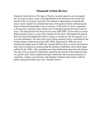 Financial Article Review
Financial Article Review The topic of Taylor s keynote speech is not an original
one: he wants to know, share, and understand how the financial crisis in the first
decade of the 21st century occurred. The method or approaching in tackling this
issue is more original: he contends that some of the greatest factors influencing the
onset of financial catastrophe is due to policies. At the heart of Taylor s argument
is the presence of policies that created a sort of breeding ground for such a crisis to
occur. The time period of his focus are the years 2000 2008. Taylor refers to a loose
fitting monetary policy as one of the catalysts for the crisis. Throughout the speech,
there are charts and graphs that reflect, analyze, or synthesize the text/speech, so as
to avoid redundancy. He states that a loose fitting monetary policy contributed to the
historic drops in interest rates from 2001 2004, improving by 2006, but never
reaching the heights seen in 2000. He contends that the choice to lower the interests
rates were in response to counteracting the problem of deflation, from which Japan
suffered in the 1990s. After spending some time deliberating upon the local reasons
why the crisis occurred, he expands his search for the reasons of the financial crisis
on a global scale. Taylor explains the logic behind how the investment choices of
companies, markets, governments, and industries influence and connect with the
policy making that lead to the crisis. Though Taylor is
 